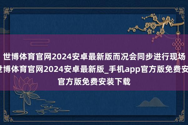 世博体育官网2024安卓最新版而况会同步进行现场演示-世博体育官网2024安卓最新版_手机app官方版免费安装下载