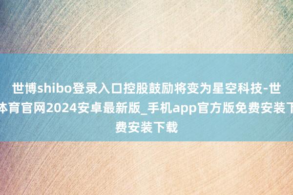 世博shibo登录入口控股鼓励将变为星空科技-世博体育官网2024安卓最新版_手机app官方版免费安装下载
