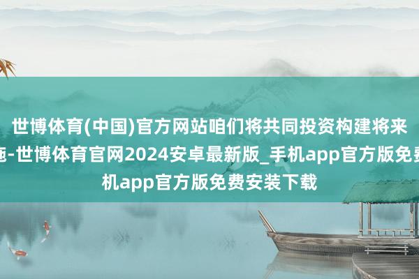 世博体育(中国)官方网站咱们将共同投资构建将来的基础措施-世博体育官网2024安卓最新版_手机app官方版免费安装下载