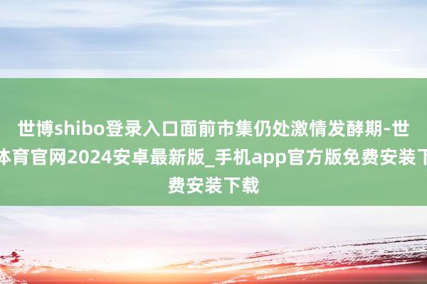 世博shibo登录入口面前市集仍处激情发酵期-世博体育官网2024安卓最新版_手机app官方版免费安装下载