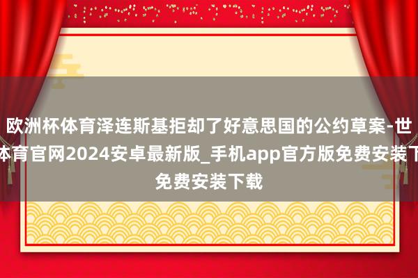 欧洲杯体育泽连斯基拒却了好意思国的公约草案-世博体育官网2024安卓最新版_手机app官方版免费安装下载