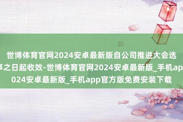 世博体育官网2024安卓最新版自公司推进大会选举产生新任非实行董事之日起收效-世博体育官网2024安卓最新版_手机app官方版免费安装下载