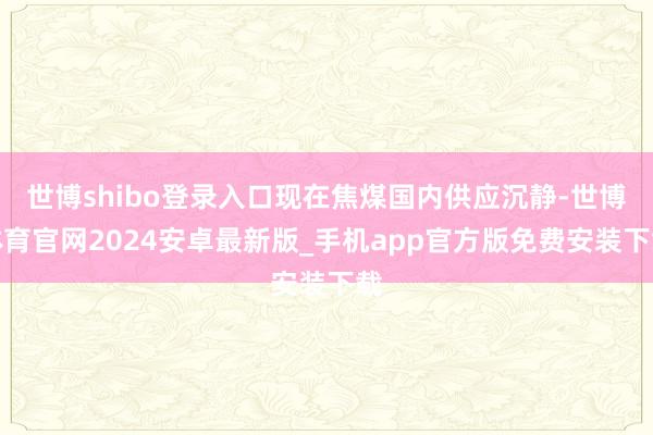 世博shibo登录入口现在焦煤国内供应沉静-世博体育官网2024安卓最新版_手机app官方版免费安装下载