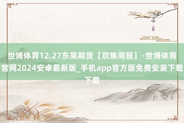 世博体育12.27东吴期货【双焦周报】-世博体育官网2024安卓最新版_手机app官方版免费安装下载