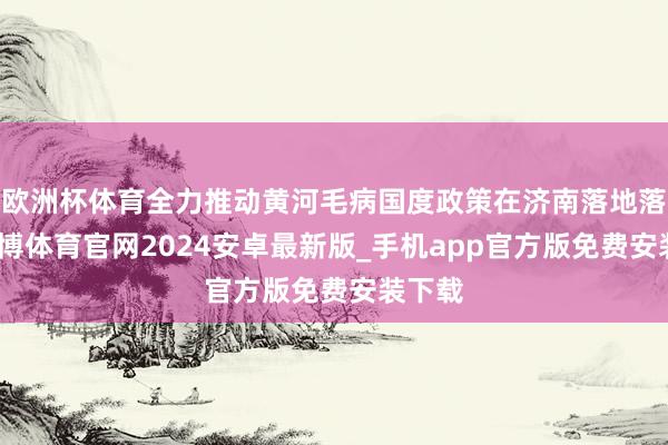 欧洲杯体育全力推动黄河毛病国度政策在济南落地落实-世博体育官网2024安卓最新版_手机app官方版免费安装下载