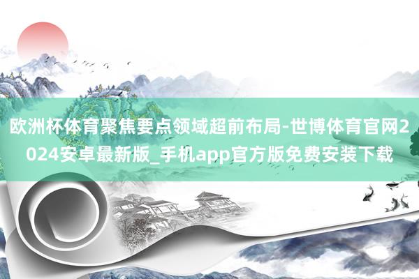 欧洲杯体育聚焦要点领域超前布局-世博体育官网2024安卓最新版_手机app官方版免费安装下载
