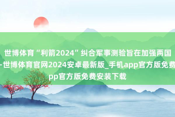 世博体育“利箭2024”纠合军事测验旨在加强两国军事互助-世博体育官网2024安卓最新版_手机app官方版免费安装下载