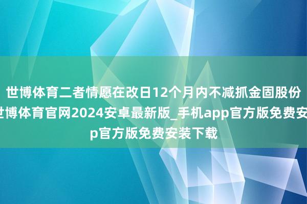 世博体育二者情愿在改日12个月内不减抓金固股份股票-世博体育官网2024安卓最新版_手机app官方版免费安装下载