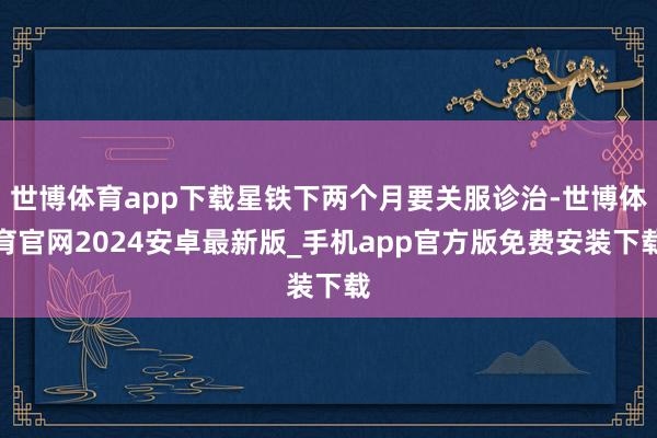 世博体育app下载星铁下两个月要关服诊治-世博体育官网2024安卓最新版_手机app官方版免费安装下载