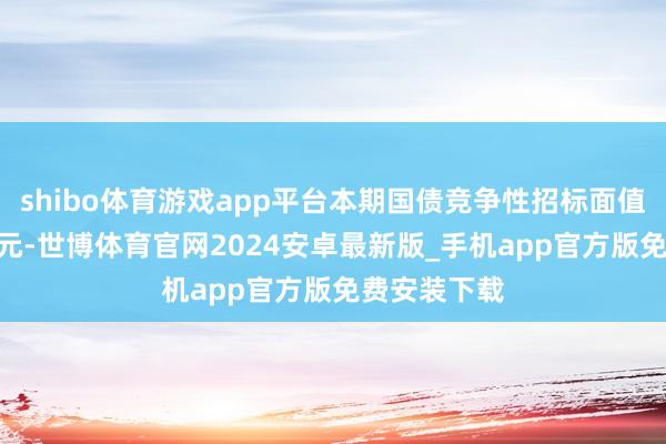 shibo体育游戏app平台本期国债竞争性招标面值总和600亿元-世博体育官网2024安卓最新版_手机app官方版免费安装下载
