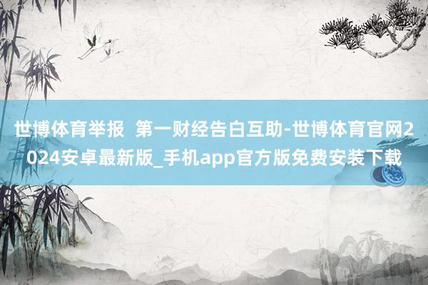 世博体育举报  第一财经告白互助-世博体育官网2024安卓最新版_手机app官方版免费安装下载