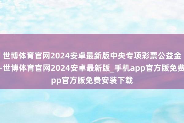 世博体育官网2024安卓最新版中央专项彩票公益金提供赈济-世博体育官网2024安卓最新版_手机app官方版免费安装下载