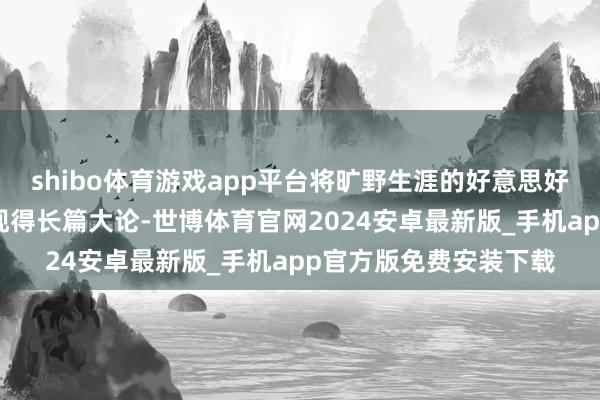 shibo体育游戏app平台将旷野生涯的好意思好和传统文化的魔力展现得长篇大论-世博体育官网2024安卓最新版_手机app官方版免费安装下载
