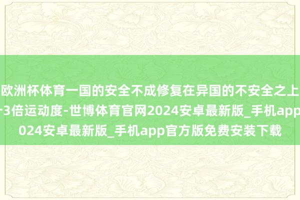 欧洲杯体育一国的安全不成修复在异国的不安全之上掀开新闻客户端 擢升3倍运动度-世博体育官网2024安卓最新版_手机app官方版免费安装下载