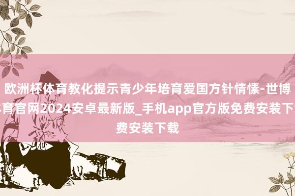 欧洲杯体育教化提示青少年培育爱国方针情愫-世博体育官网2024安卓最新版_手机app官方版免费安装下载