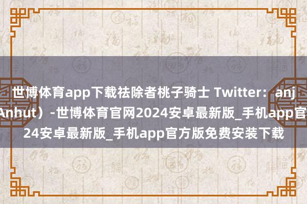 世博体育app下载祛除者桃子骑士 Twitter：anjinanhut（AnjinAnhut）-世博体育官网2024安卓最新版_手机app官方版免费安装下载