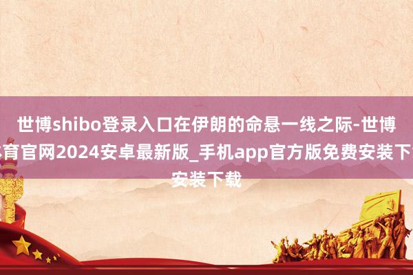 世博shibo登录入口在伊朗的命悬一线之际-世博体育官网2024安卓最新版_手机app官方版免费安装下载