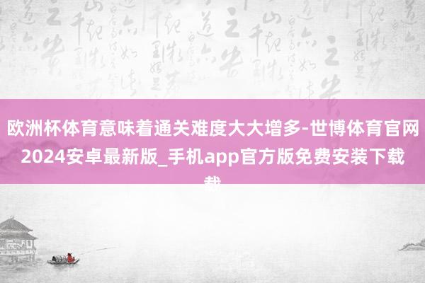 欧洲杯体育意味着通关难度大大增多-世博体育官网2024安卓最新版_手机app官方版免费安装下载
