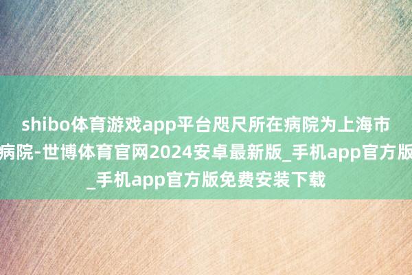 shibo体育游戏app平台咫尺所在病院为上海市第四东谈主民病院-世博体育官网2024安卓最新版_手机app官方版免费安装下载