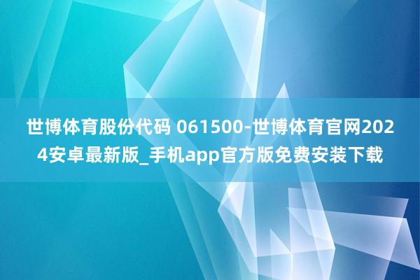 世博体育股份代码 061500-世博体育官网2024安卓最新版_手机app官方版免费安装下载