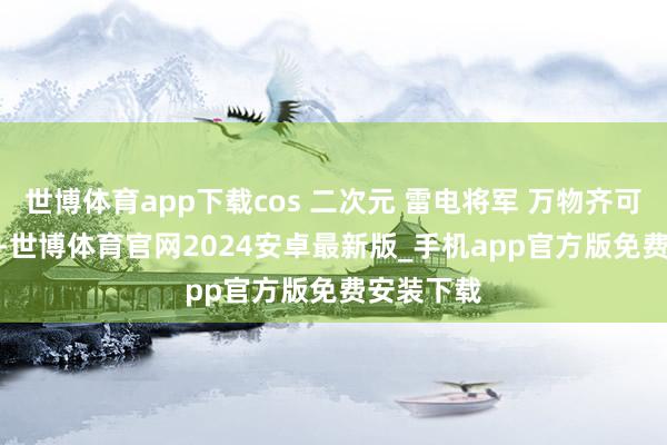 世博体育app下载cos 二次元 雷电将军 万物齐可cos 私设-世博体育官网2024安卓最新版_手机app官方版免费安装下载
