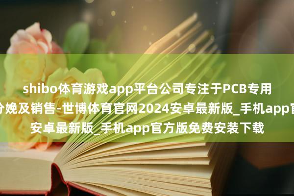 shibo体育游戏app平台公司专注于PCB专用加工建造的研发、分娩及销售-世博体育官网2024安卓最新版_手机app官方版免费安装下载