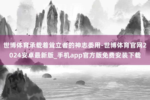 世博体育承载着耸立者的神志委用-世博体育官网2024安卓最新版_手机app官方版免费安装下载