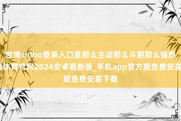 世博shibo登录入口是那么主动那么斗胆那么强烈-世博体育官网2024安卓最新版_手机app官方版免费安装下载