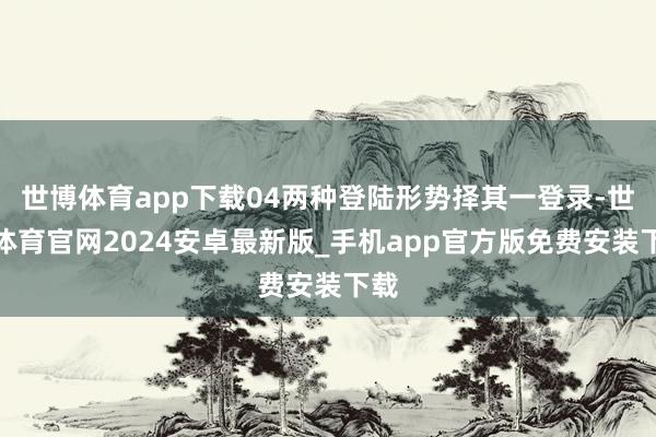 世博体育app下载04两种登陆形势择其一登录-世博体育官网2024安卓最新版_手机app官方版免费安装下载