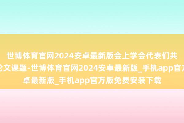世博体育官网2024安卓最新版会上学会代表们共同探讨了优秀的论文课题-世博体育官网2024安卓最新版_手机app官方版免费安装下载