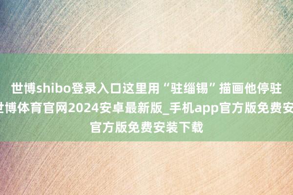 世博shibo登录入口这里用“驻缁锡”描画他停驻僧袍-世博体育官网2024安卓最新版_手机app官方版免费安装下载