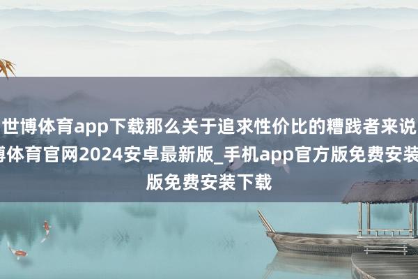 世博体育app下载那么关于追求性价比的糟践者来说-世博体育官网2024安卓最新版_手机app官方版免费安装下载