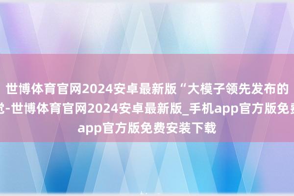 世博体育官网2024安卓最新版“大模子领先发布的时辰有幻觉-世博体育官网2024安卓最新版_手机app官方版免费安装下载