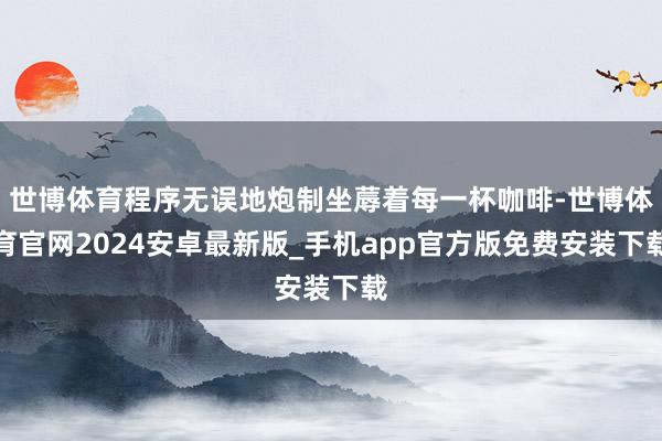 世博体育程序无误地炮制坐蓐着每一杯咖啡-世博体育官网2024安卓最新版_手机app官方版免费安装下载