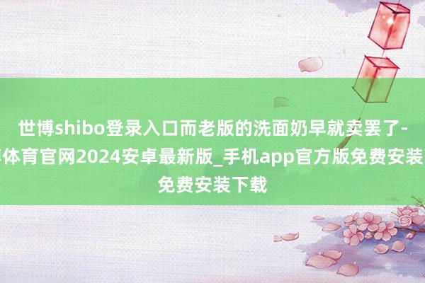 世博shibo登录入口而老版的洗面奶早就卖罢了-世博体育官网2024安卓最新版_手机app官方版免费安装下载