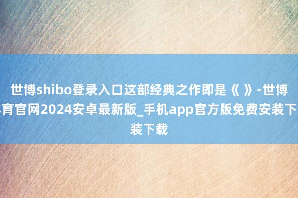 世博shibo登录入口这部经典之作即是《 》-世博体育官网2024安卓最新版_手机app官方版免费安装下载