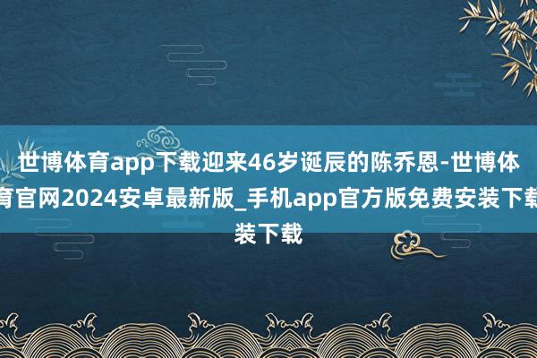 世博体育app下载迎来46岁诞辰的陈乔恩-世博体育官网2024安卓最新版_手机app官方版免费安装下载