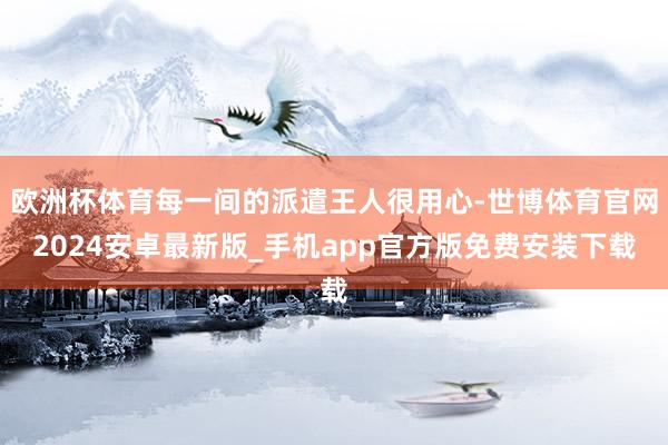 欧洲杯体育每一间的派遣王人很用心-世博体育官网2024安卓最新版_手机app官方版免费安装下载