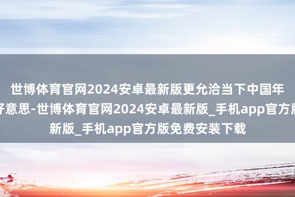 世博体育官网2024安卓最新版更允洽当下中国年青糜费者的审好意思-世博体育官网2024安卓最新版_手机app官方版免费安装下载