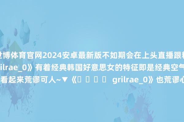 世博体育官网2024安卓最新版不如期会在上头直播跟粉丝互动！▼《그릴래영 grilrae_0》有着经典韩国好意思女的特征即是经典空气浏海搭上工作线！ 看起来荒谬可人~▼《그릴래영 grilrae_0》也荒谬心爱舞蹈常常会在抖音发布她热舞的影片~@grilrae_o 운동 후 잠깐 챌린지 요깅 (៸៸᳐⦁⩊⦁៸៸᳐ )੭#잠깐챌리ᄂitchallenge #웨잇첼린지 #헬린이 ♬ 오리지널 사운