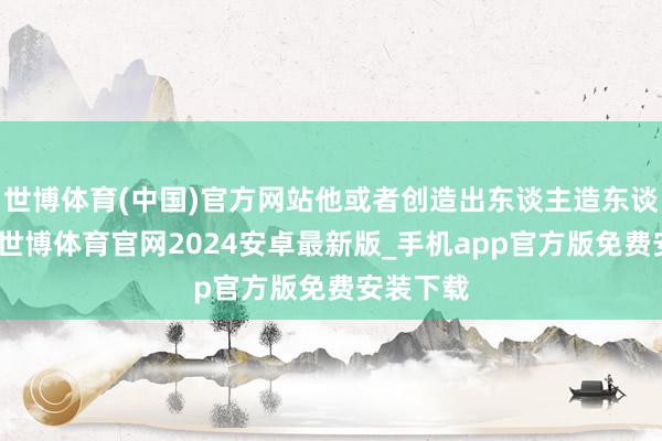 世博体育(中国)官方网站他或者创造出东谈主造东谈主巳月-世博体育官网2024安卓最新版_手机app官方版免费安装下载