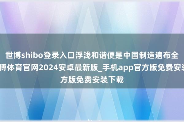 世博shibo登录入口浮浅和谐便是中国制造遍布全球-世博体育官网2024安卓最新版_手机app官方版免费安装下载