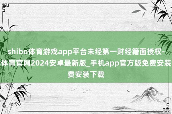 shibo体育游戏app平台未经第一财经籍面授权-世博体育官网2024安卓最新版_手机app官方版免费安装下载