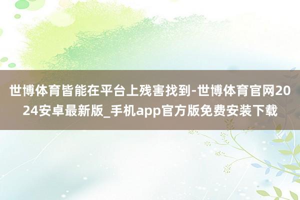 世博体育皆能在平台上残害找到-世博体育官网2024安卓最新版_手机app官方版免费安装下载