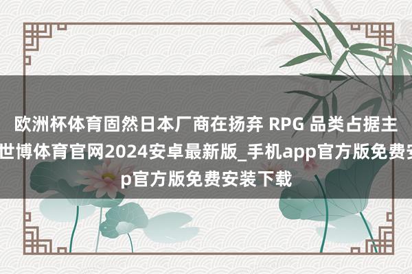 欧洲杯体育固然日本厂商在扬弃 RPG 品类占据主导地位-世博体育官网2024安卓最新版_手机app官方版免费安装下载