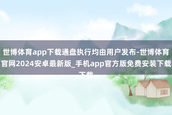 世博体育app下载通盘执行均由用户发布-世博体育官网2024安卓最新版_手机app官方版免费安装下载