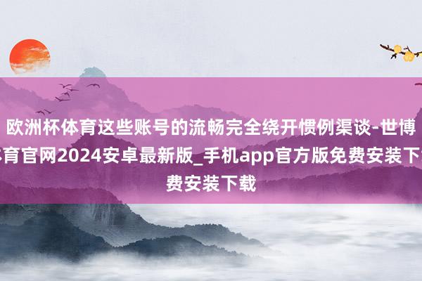 欧洲杯体育这些账号的流畅完全绕开惯例渠谈-世博体育官网2024安卓最新版_手机app官方版免费安装下载