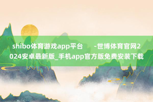 shibo体育游戏app平台      -世博体育官网2024安卓最新版_手机app官方版免费安装下载