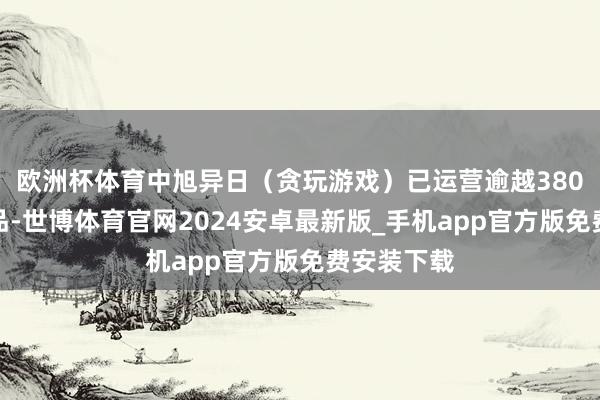 欧洲杯体育中旭异日（贪玩游戏）已运营逾越380款游戏居品-世博体育官网2024安卓最新版_手机app官方版免费安装下载