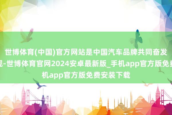 世博体育(中国)官方网站是中国汽车品牌共同奋发的恶果展现-世博体育官网2024安卓最新版_手机app官方版免费安装下载